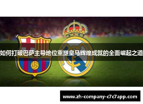 如何打破巴萨主导地位重塑皇马辉煌成就的全面崛起之道