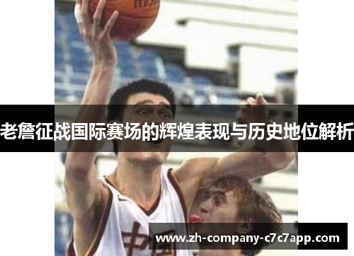老詹征战国际赛场的辉煌表现与历史地位解析